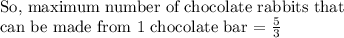 \text{So, maximum number of chocolate rabbits that}\\\text{can be made from 1 chocolate bar = }\frac{5}{3}