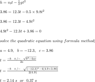h = v_0t - \frac{1}{2} gt^2\\\\3.86 = 12.3t - 0.5\times 9.8t^2\\\\3.86 = 12.3t - 4.9t^2\\\\4.9t^2- 12.3t + 3.86=0\\\\solve \ the \ quadratic \ equation \ using \ formula \ method;\\\\a = 4.9, \ \ b = -12.3, \ \ c = 3.86\\\\t = \frac{-b \ \ +/- \ \ \sqrt{b^2 - 4ac} }{2a} \\\\t = \frac{-b \ \ +/- \ \ \sqrt{(-12.3)^2 - 4(4.9\times 3.86)} }{2(4.9)} \\\\t = 2.14 \ s \ \ or \ \ 0.37 \ s
