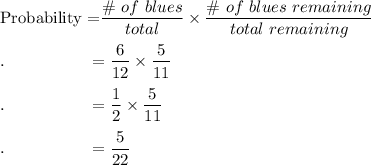 \text{Probability =}\dfrac{\#\ of\ blues}{total}\times\dfrac{\# \ of\ blues\ remaining}{total\ remaining}\\\\.\qquad \qquad \quad =\dfrac{6}{12}\times \dfrac{5}{11}\\\\.\qquad \qquad \quad =\dfrac{1}{2}\times \dfrac{5}{11}\\\\.\qquad \qquad \quad =\dfrac{5}{22}\\