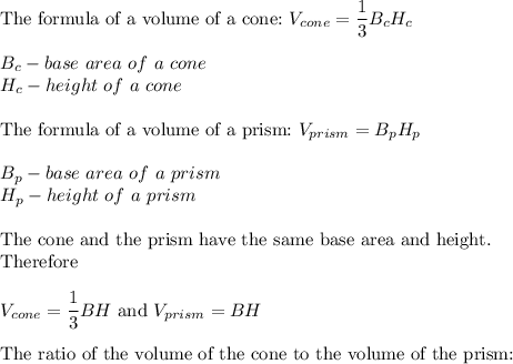 \text{The formula of a volume of a cone:}\ V_{cone}=\dfrac{1}{3}B_cH_c\\\\B_c-base\ area\ of\ a\ cone\\H_c-height\ of\ a\ cone\\\\\text{The formula of a volume of a prism:}\ V_{prism}=B_pH_p\\\\B_p-base\ area\ of\ a\ prism\\H_p-height\ of\ a\ prism\\\\\text{The cone and the prism have the same base area and height.}\\\text{Therefore}\\\\V_{cone}=\dfrac{1}{3}BH\ \text{and}\ V_{prism}=BH\\\\\text{The ratio of the volume of the cone to the volume of the prism:}