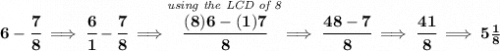 \bf 6-\cfrac{7}{8}\implies \cfrac{6}{1}-\cfrac{7}{8}\implies\stackrel{\textit{using the LCD of 8}}{ \cfrac{(8)6-(1)7}{8}}\implies \cfrac{48-7}{8}\implies \cfrac{41}{8}\implies 5\frac{1}{8}
