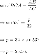 \sin \angle BCA=\dfrac{AB}{AC}\\\\\\\Rightarrow \sin 53^\circ=\dfrac{p}{32}\\\\\\\Rightarrow p=32\times \sin 53^\circ\\\\\Rightarrow p=25.56.