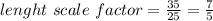 lenght\ scale\ factor=\frac{35}{25}=\frac{7}{5}