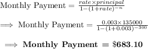 \text{Monthly Payment = }\frac{rate\times principal}{1-(1+rate)^{-n}}\\\\\implies\text{Monthly Payment = }\frac{0.003\times 135000}{1-(1+0.003)^{-300}}\\\\\bf\implies\textbf{Monthly Payment = }\$683.10