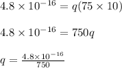 4.8 \times 10^{-16} = q(75 \times 10)\\\\4.8 \times 10^{-16} = 750q\\\\q = \frac{4.8 \times 10^{-16}}{750}