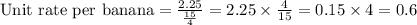 \text{Unit rate per banana} = \frac{2.25}{\frac{15}{4}} = 2.25 \times \frac{4}{15}= 0.15 \times 4 = 0.6