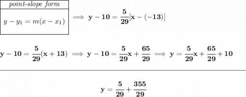 \bf \begin{array}{|c|ll} \cline{1-1} \textit{point-slope form}\\ \cline{1-1} \\ y-y_1=m(x-x_1) \\\\ \cline{1-1} \end{array}\implies y-10=\cfrac{5}{29}[x-(-13)] \\\\\\ y-10=\cfrac{5}{29}(x+13)\implies y-10=\cfrac{5}{29}x+\cfrac{65}{29}\implies y=\cfrac{5}{29}x+\cfrac{65}{29}+10 \\\\[-0.35em] \rule{34em}{0.25pt}\\\\ ~\hfill y=\cfrac{5}{29}+\cfrac{355}{29}~\hfill
