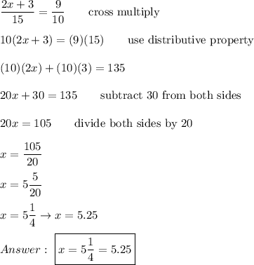\dfrac{2x+3}{15}=\dfrac{9}{10}\qquad\text{cross multiply}\\\\10(2x+3)=(9)(15)\qquad\text{use distributive property}\\\\(10)(2x)+(10)(3)=135\\\\20x+30=135\qquad\text{subtract 30 from both sides}\\\\20x=105\qquad\text{divide both sides by 20}\\\\x=\dfrac{105}{20}\\\\x=5\dfrac{5}{20}\\\\x=5\dfrac{1}{4}\to x=5.25\\\\\ \boxed{x=5\dfrac{1}{4}=5.25}