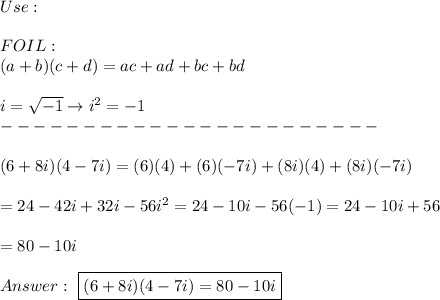Use:\\\\FOIL:\\(a + b)(c + d) = ac + ad + bc + bd\\\\i=\sqrt{-1}\to i^2=-1\\-----------------------\\\\(6+8i)(4-7i)=(6)(4)+(6)(-7i)+(8i)(4)+(8i)(-7i)\\\\=24-42i+32i-56i^2=24-10i-56(-1)=24-10i+56\\\\=80-10i\\\\\ \boxed{(6+8i)(4-7i)=80-10i}