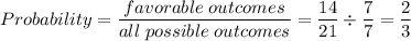 Probability=\dfrac{favorable\hspace{1mm}outcomes}{all\hspace{1mm}possible\hspace{1mm}outcomes}=\dfrac{14}{21}\div \dfrac{7}{7}=\dfrac{2}{3}