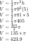 V=\frac{1}{3}\pi r^2h\\V=\frac{1}{3}\pi 9^2(5)\\V=\frac{1}{3}\pi 81*5\\V=\frac{1}{3}\pi 405\\V=\frac{405}{3}\pi\\V=135*\pi\\V= 423.9