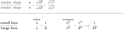 \bf \cfrac{\textit{similar shape}}{\textit{similar shape}}\qquad \cfrac{s}{s}=\cfrac{\sqrt{s^2}}{\sqrt{s^2}}=\cfrac{\sqrt[3]{s^3}}{\sqrt[3]{s^3}} \\\\[-0.35em] \rule{34em}{0.25pt}\\\\ \cfrac{small~box}{large~box}\qquad \qquad \stackrel{sides}{\cfrac{s}{s}}=\cfrac{1}{3}\qquad \qquad \stackrel{volumes}{\cfrac{s^3}{s^3}}=\cfrac{1^3}{3^3}\implies \cfrac{1}{27}