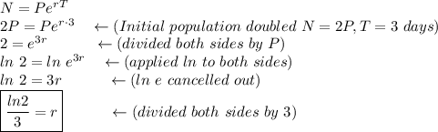 N=Pe^{rT}\\2P=Pe^{r\cdot 3}\quad \leftarrow(Initial\ population\ doubled\ N=2P, T=3\ days)\\2=e^{3r}\quad \qquad \leftarrow (divided\ both\ sides\ by\ P)\\ln\ 2=ln\ e^{3r}\quad \leftarrow(applied\ ln\ to\ both\ sides)\\ln\ 2=3r\quad \qquad \leftarrow (ln\ e\ cancelled\ out)\\\boxed{\dfrac{ln2}{3}=r}\quad \qquad \leftarrow (divided\ both\ sides\ by\ 3)