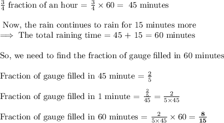 \frac{3}{4}\text{ fraction of an hour = }\frac{3}{4}\times 60=\text{ 45 minutes}\\\\\text{ Now, the rain continues to rain for 15 minutes more}\\\implies \text{The total raining time = 45 + 15 = 60 minutes}\\\\\text{So, we need to find the fraction of gauge filled in 60 minutes}\\\\\text{Fraction of gauge filled in 45 minute = }\frac{2}{5}\\\\\text{Fraction of gauge filled in 1 minute = }\frac{\frac{2}{5}}{45}=\frac{2}{5\times 45}\\\\\text{Fraction of gauge filled in 60 minutes = }\frac{2}{5\times 45}\times 60=\bf\frac{8}{15}