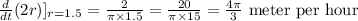 \frac{d}{dt} ( 2 r)]_{r=1.5} = \frac{2}{\pi \times 1.5}=\frac{20}{\pi \times 15}=\frac{4\pi }{3}\text{ meter per hour}