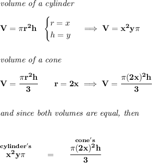 \bf \textit{volume of a cylinder}\\\\&#10;V=\pi r^2h~~&#10;\begin{cases}&#10;r=x\\&#10;h=y&#10;\end{cases}\implies V=x^2y\pi &#10;\\\\\\&#10;\textit{volume of a cone}\\\\&#10;V=\cfrac{\pi r^2h}{3}\qquad r=2x\implies V=\cfrac{\pi (2x)^2 h }{3}&#10;\\\\\\&#10;\textit{and since both volumes are equal, then}&#10;\\\\\\&#10;\stackrel{cylinder's}{x^2y\pi }~~~~=~~~~\stackrel{cone's}{\cfrac{\pi (2x)^2h}{3}}