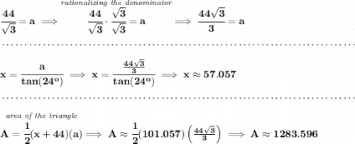 \bf \cfrac{44}{\sqrt{3}}=a\implies \stackrel{\textit{rationalizing the denominator}}{\cfrac{44}{\sqrt{3}}\cdot \cfrac{\sqrt{3}}{\sqrt{3}}=a}\implies \cfrac{44\sqrt{3}}{3}=a \\\\[-0.35em] ~\dotfill\\\\ x=\cfrac{a}{tan(24^o)}\implies x=\cfrac{\frac{44\sqrt{3}}{3}}{tan(24^o)}\implies x\approx 57.057 \\\\[-0.35em] ~\dotfill\\\\ \stackrel{\textit{area of the triangle}}{A=\cfrac{1}{2}(x+44)(a)}\implies A\approx \cfrac{1}{2}(101.057)\left( \frac{44\sqrt{3}}{3} \right)\implies A\approx 1283.596