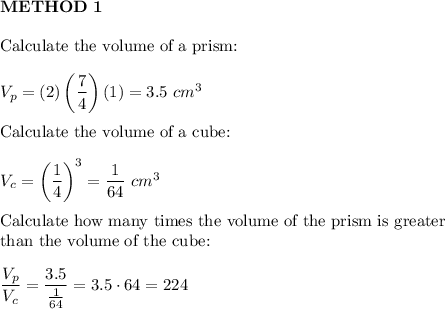 \bold{METHOD\ 1}\\\\\text{Calculate the volume of a prism:}\\\\V_{p}=(2)\left(\dfrac{7}{4}\right)(1)=3.5\ cm^3\\\\\text{Calculate the volume of a cube:}\\\\V_c=\left(\dfrac{1}{4}\right)^3=\dfrac{1}{64}\ cm^3\\\\\text{Calculate how many times the volume of the prism is greater}\\\text{than the volume of the cube:}\\\\\dfrac{V_p}{V_c}=\dfrac{3.5}{\frac{1}{64}}=3.5\cdot64=224