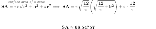 \bf \stackrel{\textit{surface area of a cone}}{SA=\pi r\sqrt{r^2+h^2}+\pi r^2}\implies SA=\pi \sqrt{\cfrac{12}{\pi }}\left( \sqrt{\cfrac{12}{\pi }+9^2} \right)+\pi \cdot \cfrac{12}{\pi } \\\\[-0.35em] \rule{34em}{0.25pt}\\\\ ~\hfill SA\approx 68.54757~\hfill