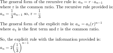 \text{The general form of the recursive rule is:}\ a_n=r\cdot a_{n-1}\\ \text{where r is the common ratio.}\ \text{The recursive rule provided is:}\\ a_n=\dfrac{1}{3}a_{n-1}\ \text{so, r} = \dfrac{1}{3}}\\\\\text{The general form of the explicit rule is:}\ a_n=a_1(r)^{n-1}\\\text{where}\ a_1\ \text{is the first term and r is the common ratio}.\\\\\text{So, the explicit rule with the information provided is:}\\a_n=2\bigg(\dfrac{1}{3}\bigg)^{n-1}