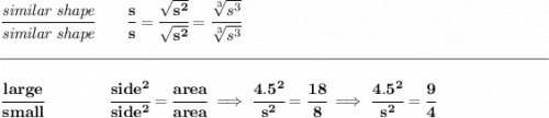 \bf \cfrac{\textit{similar shape}}{\textit{similar shape}}\qquad \cfrac{s}{s}=\cfrac{\sqrt{s^2}}{\sqrt{s^2}}=\cfrac{\sqrt[3]{s^3}}{\sqrt[3]{s^3}} \\\\[-0.35em] \rule{34em}{0.25pt}\\\\ \cfrac{large}{small}\qquad \qquad \cfrac{side^2}{side^2}=\cfrac{area}{area}\implies \cfrac{4.5^2}{s^2}=\cfrac{18}{8}\implies \cfrac{4.5^2}{s^2}=\cfrac{9}{4}