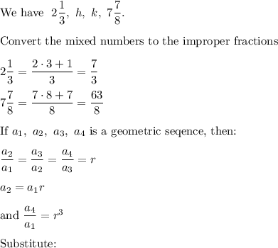 \text{We have }\ 2\dfrac{1}{3},\ h,\ k,\ 7\dfrac{7}{8}.\\\\\text{Convert the mixed numbers to the improper fractions}\\\\2\dfrac{1}{3}=\dfrac{2\cdot3+1}{3}=\dfrac{7}{3}\\\\7\dfrac{7}{8}=\dfrac{7\cdot8+7}{8}=\dfrac{63}{8}\\\\\text{If}\ a_1,\ a_2,\ a_3,\ a_4\ \text{is a geometric seqence, then:}\\\\\dfrac{a_2}{a_1}=\dfrac{a_3}{a_2}=\dfrac{a_4}{a_3}=r\\\\a_2=a_1r\\\\\text{and}\ \dfrac{a_4}{a_1}=r^3\\\\\text{Substitute:}