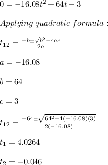 0=-16.08t^2+64t+3 \\ \\ Applying \ quadratic \ formula: \\ \\ t_{12}=\frac{-b \pm \sqrt{b^2-4ac}}{2a} \\ \\ a=-16.08 \\ \\ b=64 \\ \\ c=3 \\ \\ t_{12}=\frac{-64 \pm \sqrt{64^2-4(-16.08)(3)}}{2(-16.08)} \\ \\ t_{1}=4.0264 \\ \\ t_{2}=-0.046