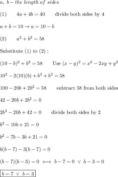 a,\ b-the\ length\ of\ sides\\\\(1)\qquad4a+4b=40\qquad\text{divide both sides by 4}\\\\a+b=10\to a=10-b\\\\(2)\qquad a^2+b^2=58\\\\\text{Substitute}\ (1)\ \text{to}\ (2):\\\\(10-b)^2+b^2=58\qquad\text{Use}\ (x-y)^2=x^2-2xy+y^2\\\\10^2-2(10)(b)+b^2+b^2=58\\\\100-20b+2b^2=58\qquad\text{subtract 58 from both sides}\\\\42-20b+2b^2=0\\\\2b^2-20b+42=0\qquad\text{divide both sides by 2}\\\\b^2-10b+21=0\\\\b^2-7b-3b+21=0\\\\b(b-7)-3(b-7)=0\\\\(b-7)(b-3)=0\iff b-7=0\ \vee\ b-3=0\\\\\boxed{b=7\ \vee\ b=3}