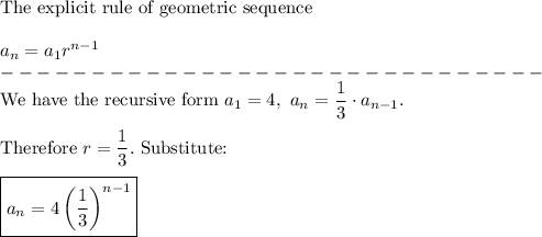 \text{The explicit rule of geometric sequence}\\\\a_n=a_1 r^{n-1}\\------------------------------\\\text{We have the recursive form}\ a_1=4,\ a_n=\dfrac{1}{3}\cdot a_{n-1}.\\\\\text{Therefore}\ r=\dfrac{1}{3}.\ \text{Substitute:}\\\\\boxed{a_n=4\left(\dfrac{1}{3}\right)^{n-1}}