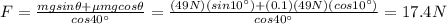 F=\frac{mg sin \theta + \mu mg cos \theta}{cos 40^{\circ}}=\frac{(49 N)(sin 10^{\circ})+(0.1)(49 N)(cos 10^{\circ})}{cos 40^{\circ}}=17.4 N