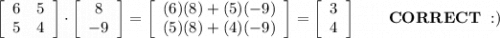 \left[\begin{array}{ccc}6&5\\5&4\end{array}\right] \cdot\left[\begin{array}{ccc}8\\-9\end{array}\right] =\left[\begin{array}{ccc}(6)(8)+(5)(-9)\\(5)(8)+(4)(-9)\end{array}\right] =\left[\begin{array}{ccc}3\\4\end{array}\right]\qquad\bold{CORRECT\ :)}