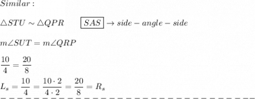 Similar:\\\\\triangle STU\sim\triangle QPR\qquad \boxed{SAS}\to side-angle-side\\\\m\angle SUT=m\angle QRP\\\\\dfrac{10}{4}=\dfrac{20}{8}\\\\L_s=\dfrac{10}{4}=\dfrac{10\cdot2}{4\cdot2}=\dfrac{20}{8}=R_s\\-------------------------------