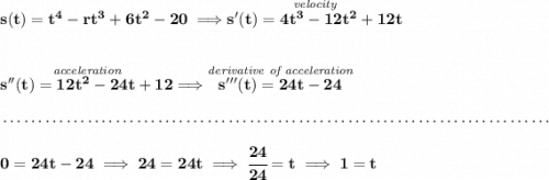 \bf s(t)=t^4-rt^3+6t^2-20\implies \stackrel{\textit{velocity}}{s'(t)=4t^3-12t^2+12t} \\\\\\ \stackrel{\textit{acceleration}}{s''(t)=12t^2-24t+12}\implies \stackrel{\textit{derivative of acceleration}}{s'''(t)=24t-24} \\\\[-0.35em] ~\dotfill\\\\ 0=24t-24\implies 24=24t\implies \cfrac{24}{24}=t\implies 1=t