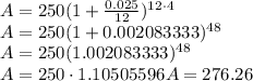 A=250(1+\frac{0.025}{12})^{12\cdot 4}\\A=250(1+0.002083333)^{48}\\A=250(1.002083333)^{48}\\A=250\cdot 1.10505596A=276.26