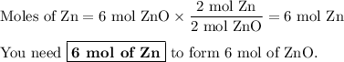 \text{Moles of Zn} =\text{6 mol ZnO} \times \dfrac{\text{2 mol Zn}}{\text{2 mol ZnO}} = \text{6 mol Zn}\\\\\text{You need }\boxed{\textbf{6 mol of Zn}}\text{ to form 6 mol of ZnO}.