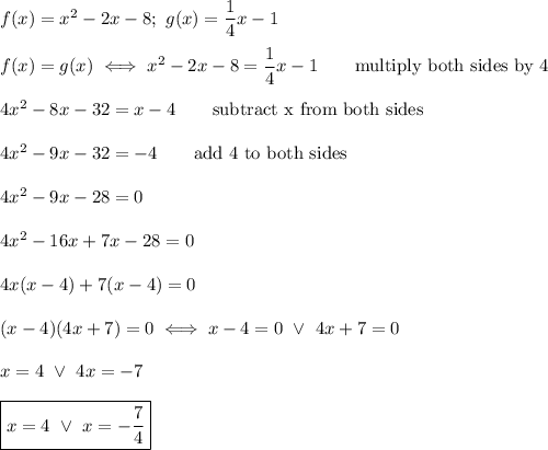 f(x)=x^2-2x-8;\ g(x)=\dfrac{1}{4}x-1\\\\f(x)=g(x)\iff x^2-2x-8=\dfrac{1}{4}x-1\qquad\text{multiply both sides by 4}\\\\4x^2-8x-32=x-4\qquad\text{subtract x from both sides}\\\\4x^2-9x-32=-4\qquad\text{add 4 to both sides}\\\\4x^2-9x-28=0\\\\4x^2-16x+7x-28=0\\\\4x(x-4)+7(x-4)=0\\\\(x-4)(4x+7)=0\iff x-4=0\ \vee\ 4x+7=0\\\\x=4\ \vee\ 4x=-7\\\\\boxed{x=4\ \vee\ x=-\dfrac{7}{4}}