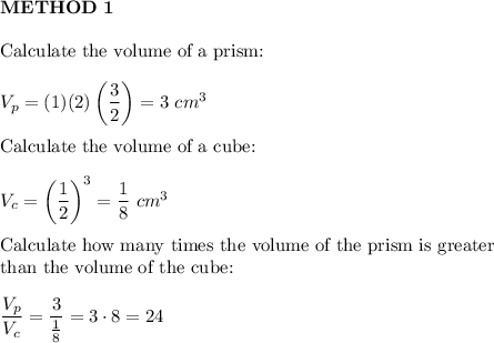 \bold{METHOD\ 1}\\\\\text{Calculate the volume of a prism:}\\\\V_{p}=(1)(2)\left(\dfrac{3}{2}\right)=3\ cm^3\\\\\text{Calculate the volume of a cube:}\\\\V_c=\left(\dfrac{1}{2}\right)^3=\dfrac{1}{8}\ cm^3\\\\\text{Calculate how many times the volume of the prism is greater}\\\text{than the volume of the cube:}\\\\\dfrac{V_p}{V_c}=\dfrac{3}{\frac{1}{8}}=3\cdot8=24