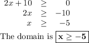 \begin{array}{rcr}2x+ 10 & \geq & 0\\2x & \geq & -10\\x & \geq & -5\\\end{array}\\\\\text{The domain is }\boxed{\mathbf{x \geq -5}}