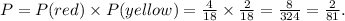 P=P(red)\times P(yellow)=\frac{4}{18} \times \frac{2}{18} =\frac{8}{324} =\frac{2}{81}.