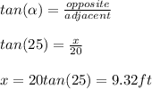 tan(\alpha)=\frac{opposite}{adjacent}\\ \\ tan(25)=\frac{x}{20}\\ \\x=20tan(25) = 9. 32 ft