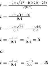 t= \frac{-4\pm \sqrt{4^2-4(0.2)(-25)}}{2(0.2)}\\ \\ t=\frac{-4\pm \sqrt{16+20}}{0.4}\\ \\ t=\frac{-4\pm \sqrt{36}}{0.4}=\frac{-4\pm 6}{0.4}\\ \\ t=\frac{-4+6}{0.4}=\frac{2}{0.4}=5\\ \\or\\ \\ t=\frac{-4-6}{0.4}=\frac{-10}{0.4}=-25