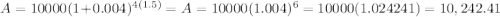A=10000(1+0.004)^{4(1.5)}=A=10000(1.004)^{6}=10000(1.024241)=10,242.41