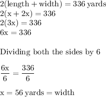 \rm 2(length + width) = 336\:  yards\\2(x + 2x) = 336\\2(3x) = 336\\6x = 336\\\\\text{Dividing both the sides by 6}\\\\\dfrac{6x}{6} = \dfrac{336}{6}\\\\x = 56 \: yards = width\\