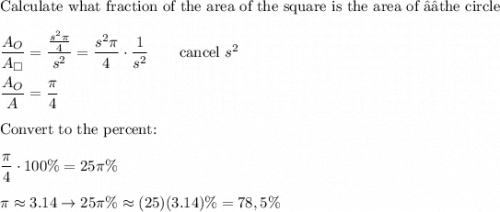 \text{Calculate what fraction of the area of the square is the area of the circle}\\\\\dfrac{A_O}{A_{\square}}=\dfrac{\frac{s^2\pi}{4}}{s^2}=\dfrac{s^2\pi}{4}\cdot\dfrac{1}{s^2}\qquad\text{cancel}\ s^2\\\\\dfrac{A_O}{A_{\squera}}=\dfrac{\pi}{4}\\\\\text{Convert to the percent:}\\\\\dfrac{\pi}{4}\cdot100\%=25\pi\%\\\\\pi\approx3.14\to25\pi\%\approx(25)(3.14)\%=78,5\%