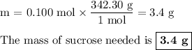 \text{m = 0.100 mol} \times \dfrac{\text{342.30 g}}{\text{1 mol}} = \text{3.4 g}\\\\\text{The mass of sucrose needed is }\boxed{\textbf{3.4 g}}