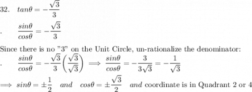 32.\quad tan\theta=-\dfrac{\sqrt3}{3}\\\\.\qquad \dfrac{sin\theta}{cos\theta}=-\dfrac{\sqrt3}{3}\\\\\text{Since there is no "3" on the Unit Circle, un-rationalize the denominator:}\\.\qquad \dfrac{sin\theta}{cos\theta}=-\dfrac{\sqrt3}{3}\bigg(\dfrac{\sqrt3}{\sqrt3}\bigg)\implies \dfrac{sin\theta}{cos\theta}=-\dfrac{3}{3\sqrt3}=-\dfrac{1}{\sqrt3}\\\\\implies sin\theta =\pm\dfrac{1}{2}\quad and \quad cos\theta = \pm\dfrac{\sqrt3}{2}\quad and \text{ coordinate is in Quadrant 2 or 4}