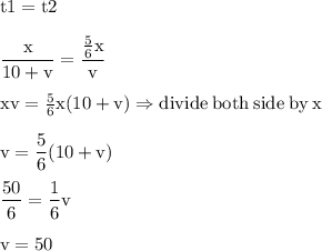 \rm t1=t2\\\\\dfrac{x}{10+v}=\dfrac{\frac{5}{6}x }{v}\\\\xv=\frac{5}{6}x(10+v)\Rightarrow divide\:both\:side\:by\:x\\\\v=\dfrac{5}{6}(10+v)\\\\\dfrac{50}{6} =\dfrac{1}{6}v\\\\v=50