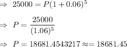 \Rightarrow\ 25000=P(1+0.06)^5\\\\\Rightarrow\ P=\dfrac{25000}{(1.06)^5}\\\\\Rightarrow\ P=18681.4543217\approx=18681.45