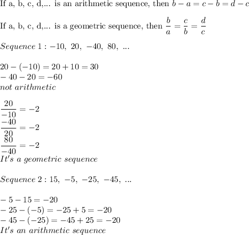 \text{If a, b, c, d,... is an arithmetic sequence, then}\ b-a=c-b=d-c\\\\\text{If a, b, c, d,... is a geometric sequence, then}\ \dfrac{b}{a}=\dfrac{c}{b}=\dfrac{d}{c}\\\\Sequence\ 1:-10,\ 20,\ -40,\ 80,\ ...\\\\20-(-10)=20+10=30\\-40-20=-60\\not\ arithmetic\\\\\dfrac{20}{-10}=-2\\\dfrac{-40}{20}=-2\\\dfrac{80}{-40}=-2\\It's\ a\ geometric\ sequence\\\\Sequence\ 2:15,\ -5,\ -25,\ -45,\ ...\\\\-5-15=-20\\-25-(-5)=-25+5=-20\\-45-(-25)=-45+25=-20\\It's\ an\ arithmetic\ sequence}