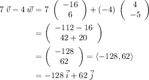 \displaystyle \begin{aligned}7\;\vec{v} - 4\;\vec{w} &= 7\;\left(\begin{array}{c}-16\\6\end{array}\right) + (-4) \;\left(\begin{array}{c}4\\-5\end{array}\right)\\&=\left(\begin{array}{c}-112 - 16\\42+20\end{array}\right)\\&= \left(\begin{array}{c}-128\\62\end{array}\right)= \langle -128, 62\rangle\\&=-128\;\vec{i} + 62\;\vec{j} \end{aligned}